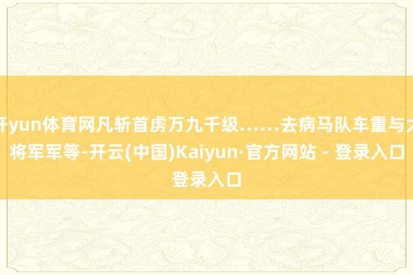 开yun体育网凡斩首虏万九千级……去病马队车重与大将军军等-开云(中国)Kaiyun·官方网站 - 登录入口