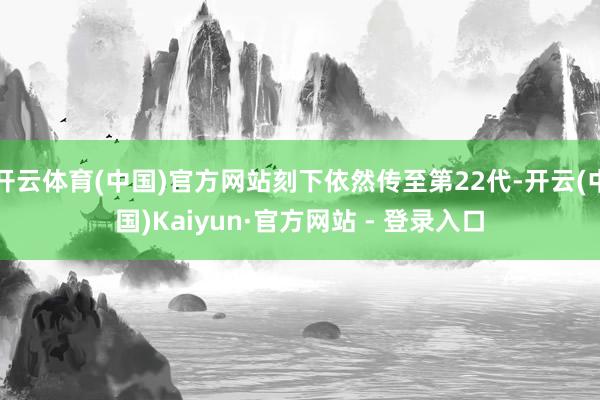 开云体育(中国)官方网站刻下依然传至第22代-开云(中国)Kaiyun·官方网站 - 登录入口