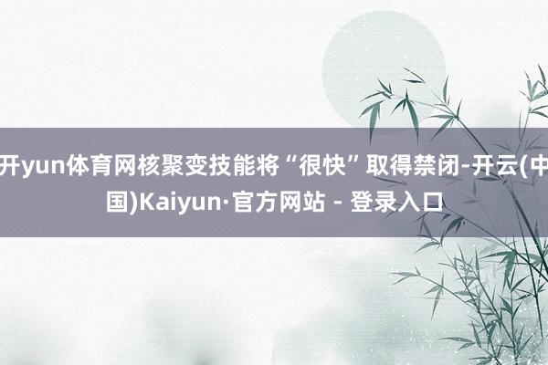 开yun体育网核聚变技能将“很快”取得禁闭-开云(中国)Kaiyun·官方网站 - 登录入口