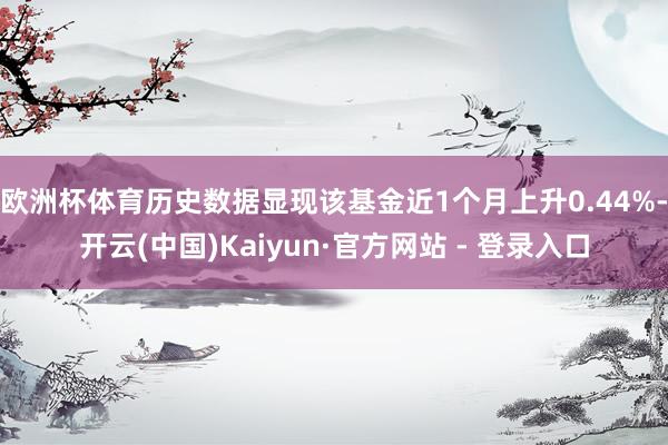 欧洲杯体育历史数据显现该基金近1个月上升0.44%-开云(中国)Kaiyun·官方网站 - 登录入口