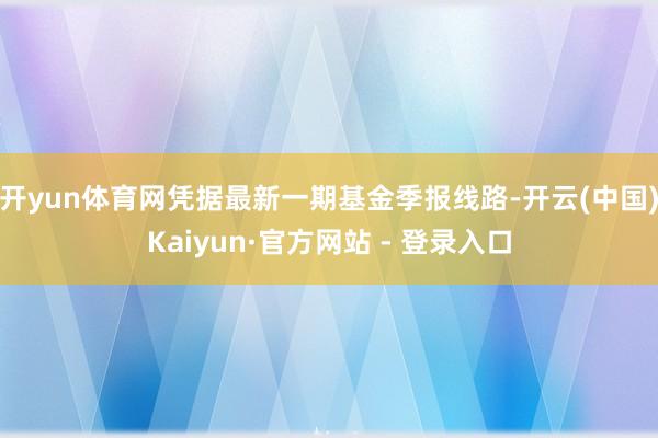 开yun体育网凭据最新一期基金季报线路-开云(中国)Kaiyun·官方网站 - 登录入口