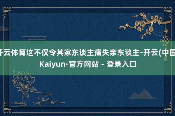 开云体育这不仅令其家东谈主痛失亲东谈主-开云(中国)Kaiyun·官方网站 - 登录入口