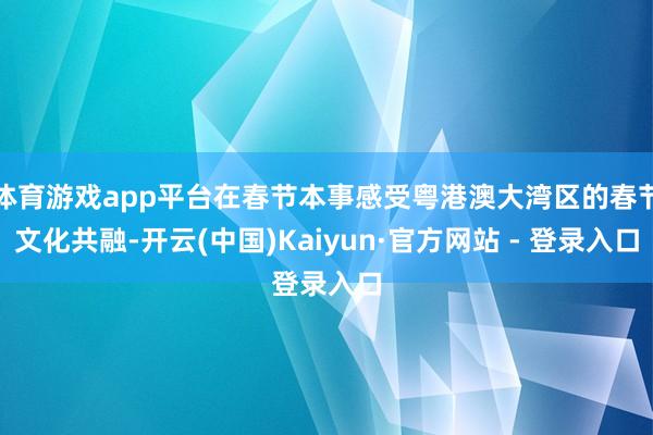 体育游戏app平台在春节本事感受粤港澳大湾区的春节文化共融-开云(中国)Kaiyun·官方网站 - 登录入口