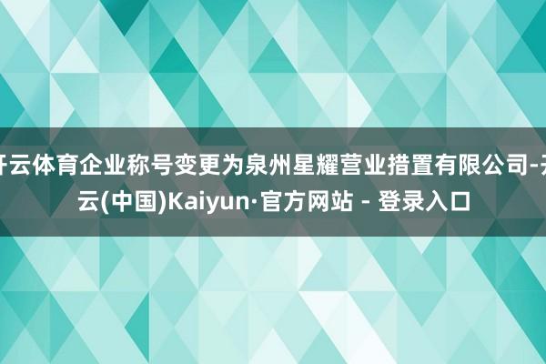 开云体育企业称号变更为泉州星耀营业措置有限公司-开云(中国)Kaiyun·官方网站 - 登录入口