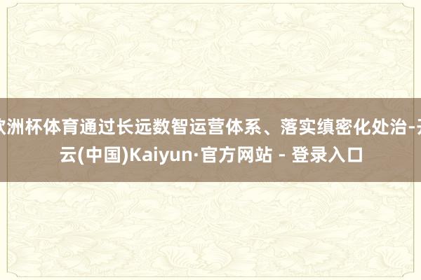 欧洲杯体育通过长远数智运营体系、落实缜密化处治-开云(中国)Kaiyun·官方网站 - 登录入口