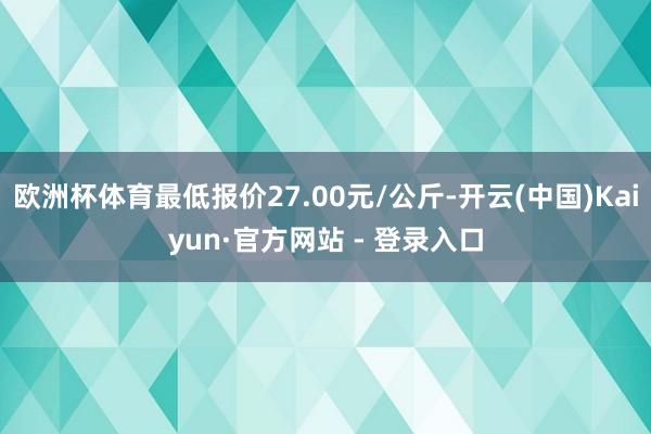 欧洲杯体育最低报价27.00元/公斤-开云(中国)Kaiyun·官方网站 - 登录入口