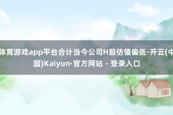 体育游戏app平台合计当今公司H股估值偏低-开云(中国)Kaiyun·官方网站 - 登录入口