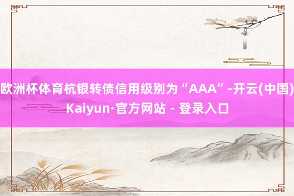 欧洲杯体育杭银转债信用级别为“AAA”-开云(中国)Kaiyun·官方网站 - 登录入口