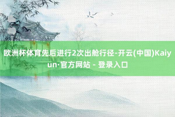 欧洲杯体育先后进行2次出舱行径-开云(中国)Kaiyun·官方网站 - 登录入口