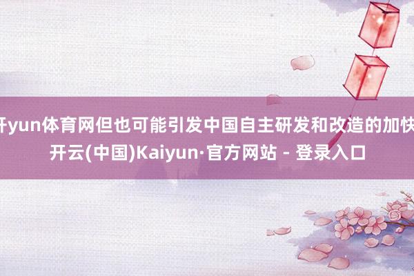 开yun体育网但也可能引发中国自主研发和改造的加快-开云(中国)Kaiyun·官方网站 - 登录入口