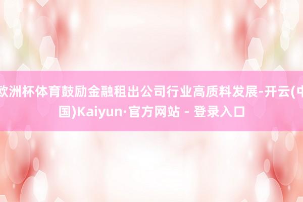 欧洲杯体育鼓励金融租出公司行业高质料发展-开云(中国)Kaiyun·官方网站 - 登录入口