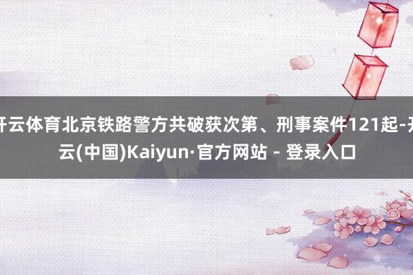开云体育北京铁路警方共破获次第、刑事案件121起-开云(中国)Kaiyun·官方网站 - 登录入口