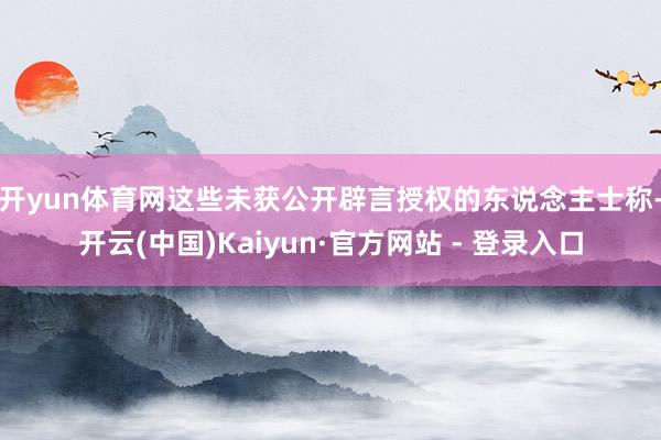 开yun体育网　　这些未获公开辟言授权的东说念主士称-开云(中国)Kaiyun·官方网站 - 登录入口