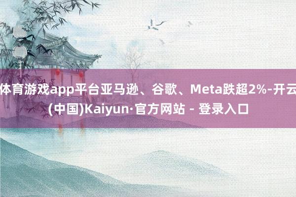 体育游戏app平台亚马逊、谷歌、Meta跌超2%-开云(中国)Kaiyun·官方网站 - 登录入口