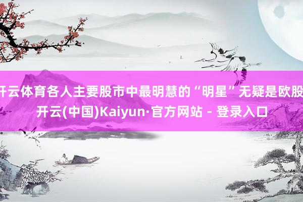 开云体育各人主要股市中最明慧的“明星”无疑是欧股-开云(中国)Kaiyun·官方网站 - 登录入口