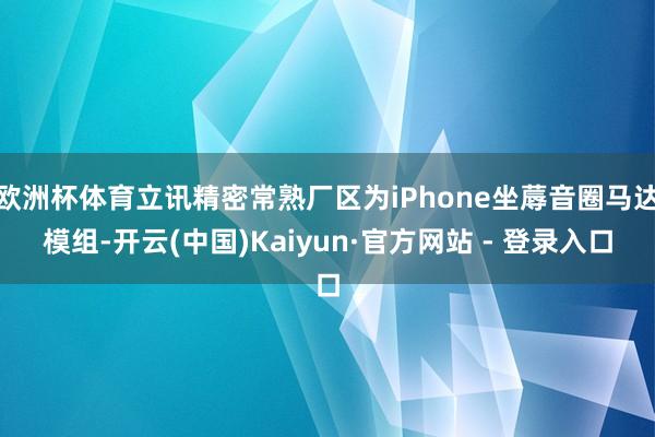 欧洲杯体育立讯精密常熟厂区为iPhone坐蓐音圈马达模组-开云(中国)Kaiyun·官方网站 - 登录入口