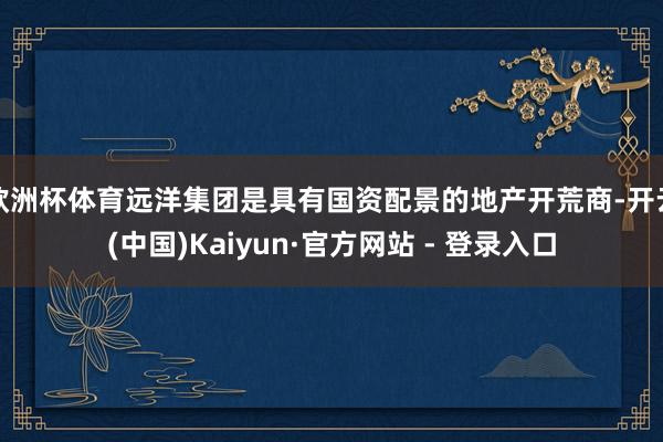 欧洲杯体育远洋集团是具有国资配景的地产开荒商-开云(中国)Kaiyun·官方网站 - 登录入口