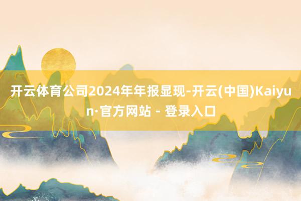 开云体育公司2024年年报显现-开云(中国)Kaiyun·官方网站 - 登录入口