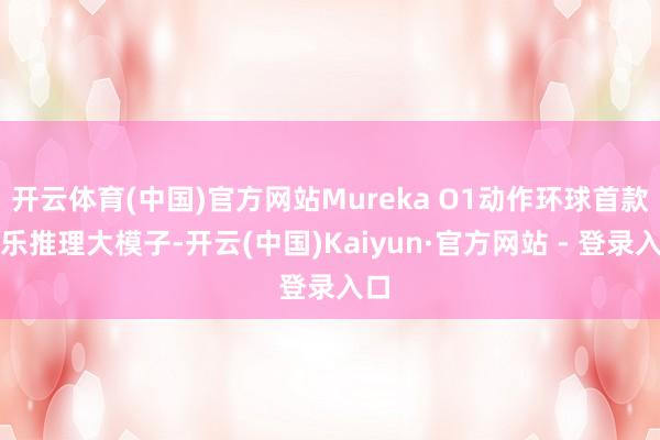 开云体育(中国)官方网站Mureka O1动作环球首款音乐推理大模子-开云(中国)Kaiyun·官方网站 - 登录入口