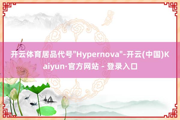 开云体育居品代号"Hypernova"-开云(中国)Kaiyun·官方网站 - 登录入口