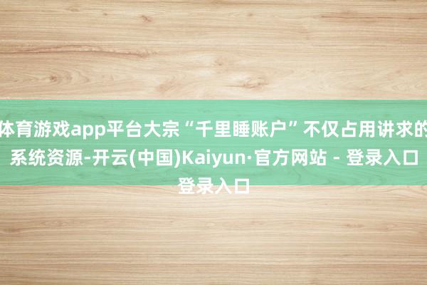 体育游戏app平台大宗“千里睡账户”不仅占用讲求的系统资源-开云(中国)Kaiyun·官方网站 - 登录入口