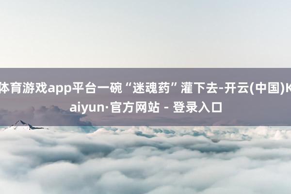 体育游戏app平台一碗“迷魂药”灌下去-开云(中国)Kaiyun·官方网站 - 登录入口