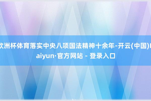 欧洲杯体育落实中央八项国法精神十余年-开云(中国)Kaiyun·官方网站 - 登录入口