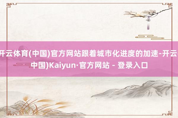 开云体育(中国)官方网站跟着城市化进度的加速-开云(中国)Kaiyun·官方网站 - 登录入口