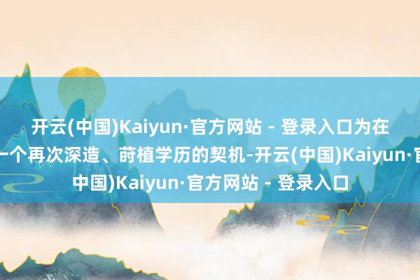 开云(中国)Kaiyun·官方网站 - 登录入口为在任东谈主员提供了一个再次深造、莳植学历的契机-开云(中国)Kaiyun·官方网站 - 登录入口