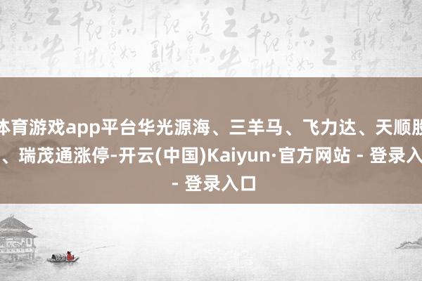 体育游戏app平台华光源海、三羊马、飞力达、天顺股份、瑞茂通涨停-开云(中国)Kaiyun·官方网站 - 登录入口