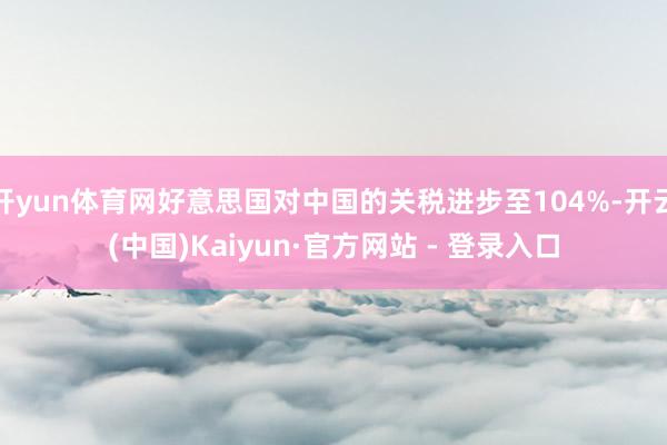 开yun体育网好意思国对中国的关税进步至104%-开云(中国)Kaiyun·官方网站 - 登录入口