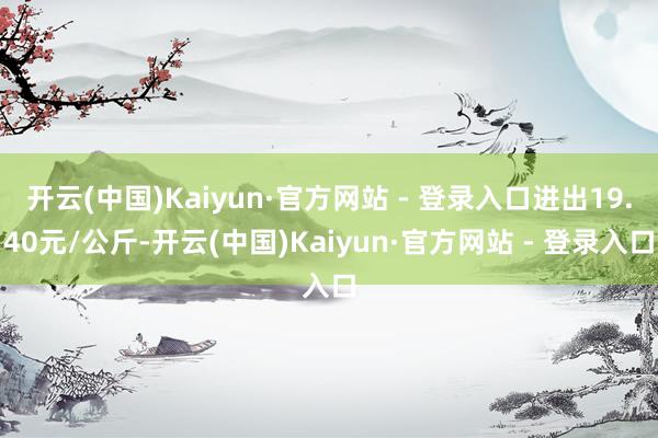 开云(中国)Kaiyun·官方网站 - 登录入口进出19.40元/公斤-开云(中国)Kaiyun·官方网站 - 登录入口