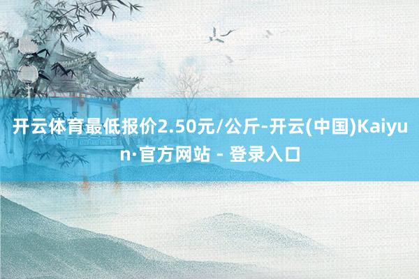 开云体育最低报价2.50元/公斤-开云(中国)Kaiyun·官方网站 - 登录入口