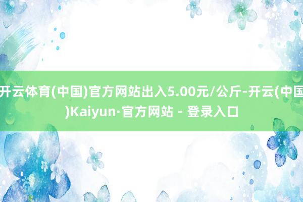 开云体育(中国)官方网站出入5.00元/公斤-开云(中国)Kaiyun·官方网站 - 登录入口