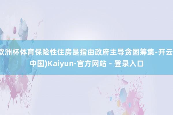 欧洲杯体育保险性住房是指由政府主导贪图筹集-开云(中国)Kaiyun·官方网站 - 登录入口