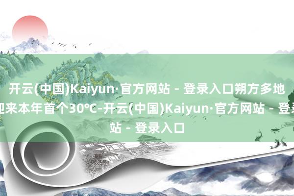 开云(中国)Kaiyun·官方网站 - 登录入口朔方多地齐将迎来本年首个30℃-开云(中国)Kaiyun·官方网站 - 登录入口