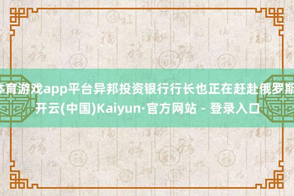 体育游戏app平台异邦投资银行行长也正在赶赴俄罗斯-开云(中国)Kaiyun·官方网站 - 登录入口